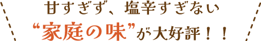 甘すぎず、塩辛すぎない“家庭の味”が大好評！！